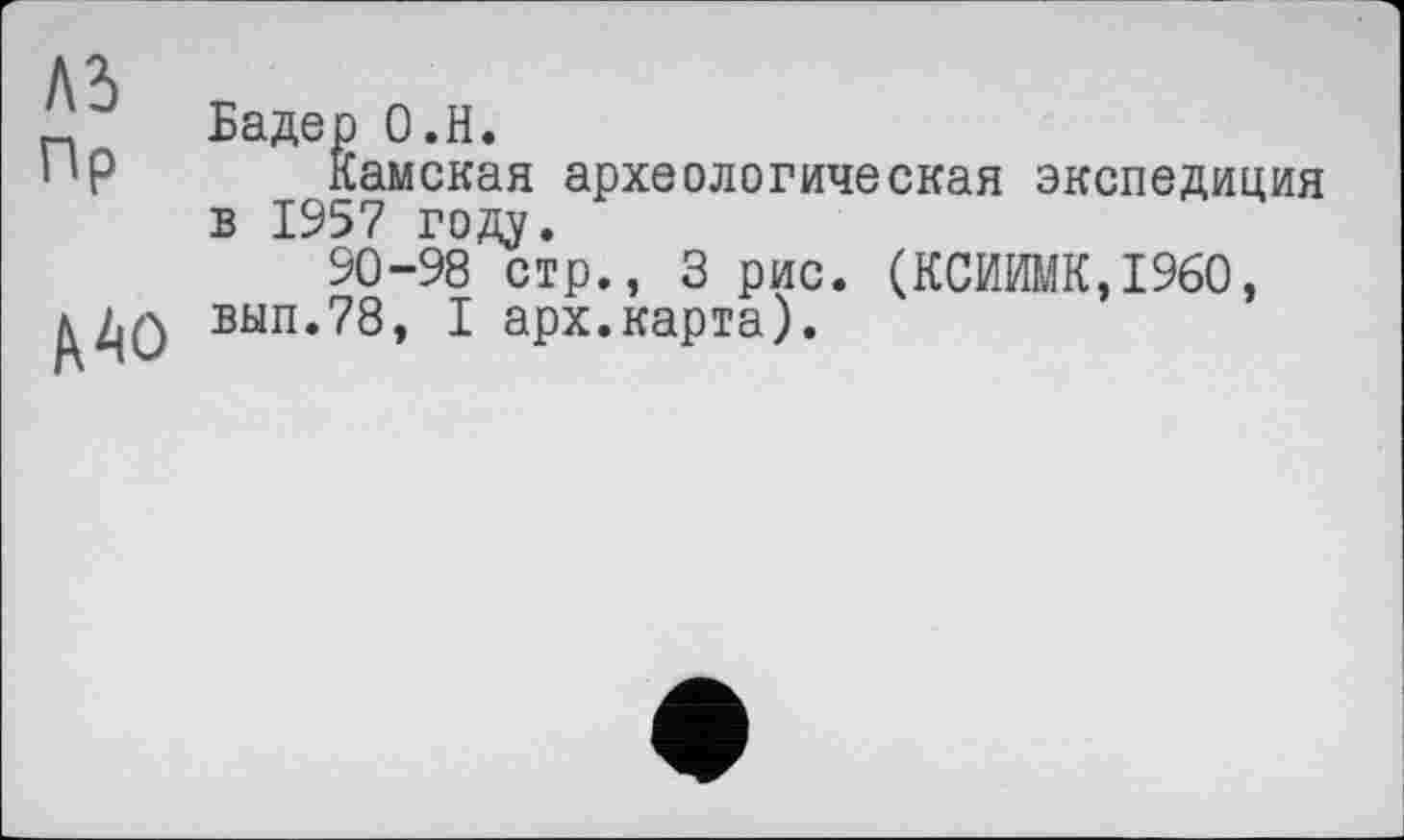 ﻿A3
Пр
А АО
Бадер О.Н.
Камская археологическая экспедиция в 1957 году.
90-98 стр., 3 рис. (КСИИМК,1960, вып.78, I арх.карта).